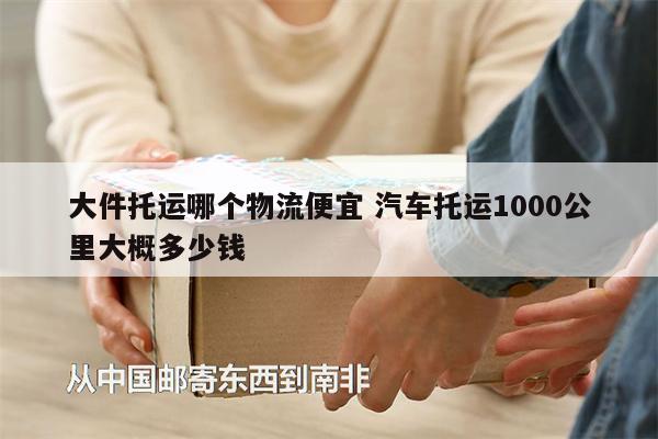 大件托運(yùn)哪個(gè)物流便宜 汽車(chē)托運(yùn)1000公里大概多少錢(qián)