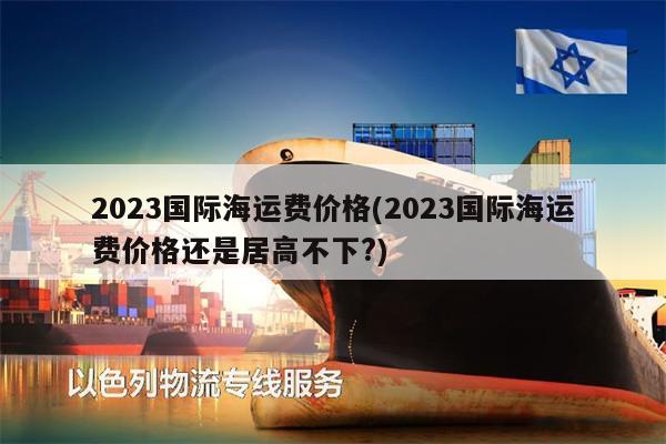 2023國(guó)際海運(yùn)費(fèi)價(jià)格(2023國(guó)際海運(yùn)費(fèi)價(jià)格還是居高不下?)